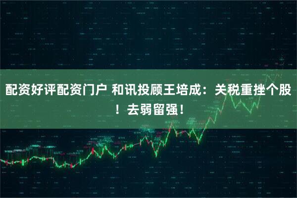 配资好评配资门户 和讯投顾王培成：关税重挫个股！去弱留强！
