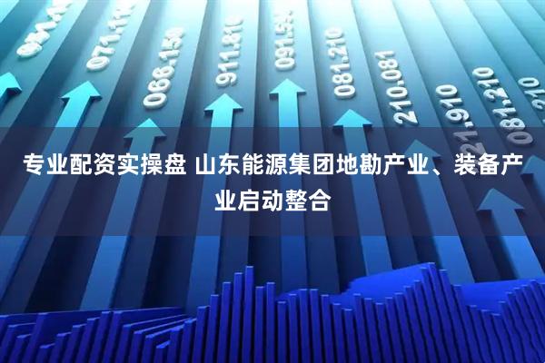 专业配资实操盘 山东能源集团地勘产业、装备产业启动整合
