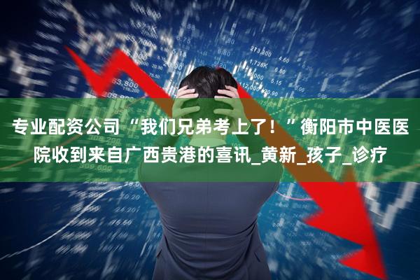 专业配资公司 “我们兄弟考上了！”衡阳市中医医院收到来自广西贵港的喜讯_黄新_孩子_诊疗