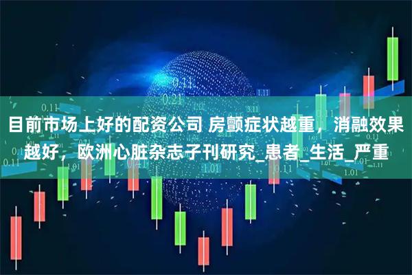 目前市场上好的配资公司 房颤症状越重，消融效果越好，欧洲心脏杂志子刊研究_患者_生活_严重