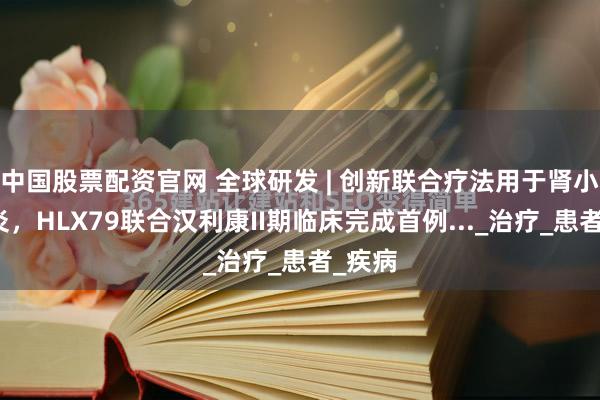 中国股票配资官网 全球研发 | 创新联合疗法用于肾小球肾炎,HLX79联合汉利康II期临床完成首例..._治疗_患者_疾病