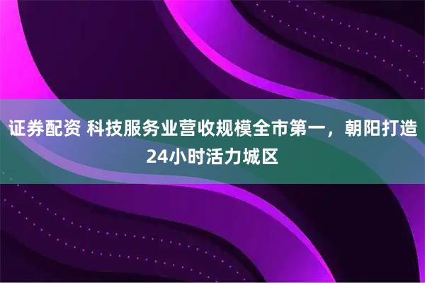 证券配资 科技服务业营收规模全市第一，朝阳打造24小时活力城区
