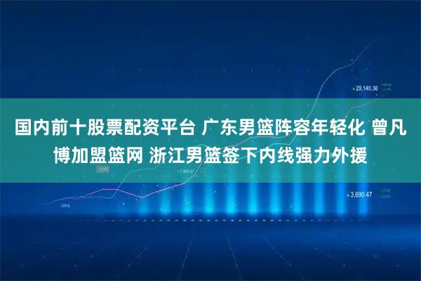 国内前十股票配资平台 广东男篮阵容年轻化 曾凡博加盟篮网 浙江男篮签下内线强力外援