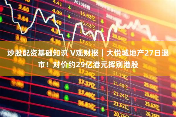 炒股配资基础知识 V观财报|大悦城地产27日退市!对价约29亿港元挥别港股