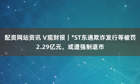 配资网站资讯 V观财报|*ST东通欺诈发行等被罚2.29亿元,或遭强制退市