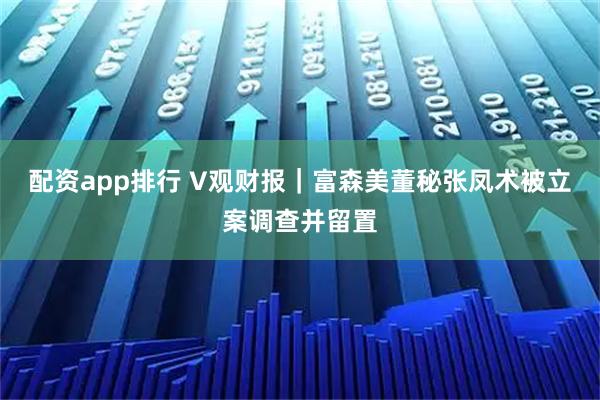 配资app排行 V观财报｜富森美董秘张凤术被立案调查并留置