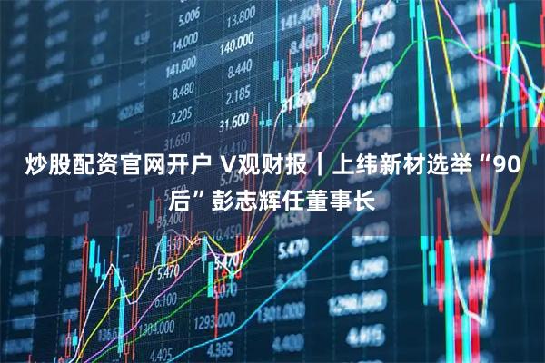 炒股配资官网开户 V观财报|上纬新材选举“90后”彭志辉任董事长