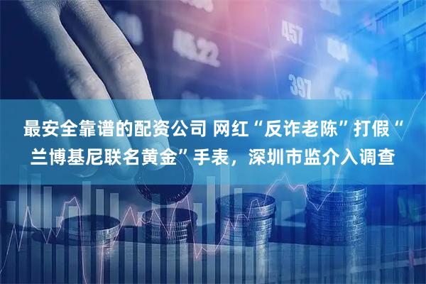 最安全靠谱的配资公司 网红“反诈老陈”打假“兰博基尼联名黄金”手表，深圳市监介入调查