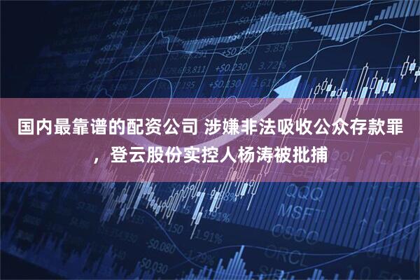 国内最靠谱的配资公司 涉嫌非法吸收公众存款罪，登云股份实控人杨涛被批捕