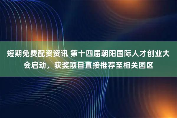 短期免费配资资讯 第十四届朝阳国际人才创业大会启动，获奖项目直接推荐至相关园区
