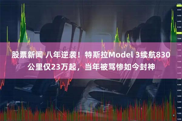 股票新闻 八年逆袭！特斯拉Model 3续航830公里仅23万起，当年被骂惨如今封神